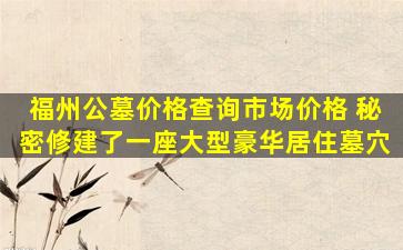福州公墓价格查询市场价格 秘密修建了一座大型豪华居住墓穴
